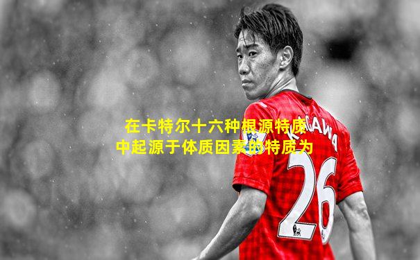在卡特尔十六种根源特质中起源于体质因素的特质为