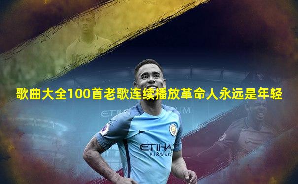歌曲大全100首老歌连续播放革命人永远是年轻
